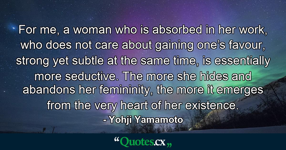 For me, a woman who is absorbed in her work, who does not care about gaining one’s favour, strong yet subtle at the same time, is essentially more seductive. The more she hides and abandons her femininity, the more it emerges from the very heart of her existence. - Quote by Yohji Yamamoto