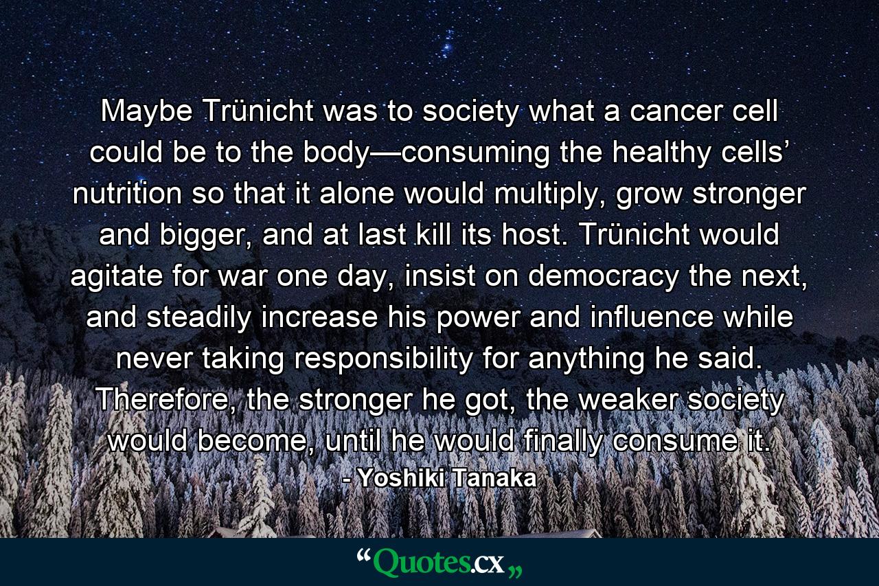 Maybe Trünicht was to society what a cancer cell could be to the body—consuming the healthy cells’ nutrition so that it alone would multiply, grow stronger and bigger, and at last kill its host. Trünicht would agitate for war one day, insist on democracy the next, and steadily increase his power and influence while never taking responsibility for anything he said. Therefore, the stronger he got, the weaker society would become, until he would finally consume it. - Quote by Yoshiki Tanaka