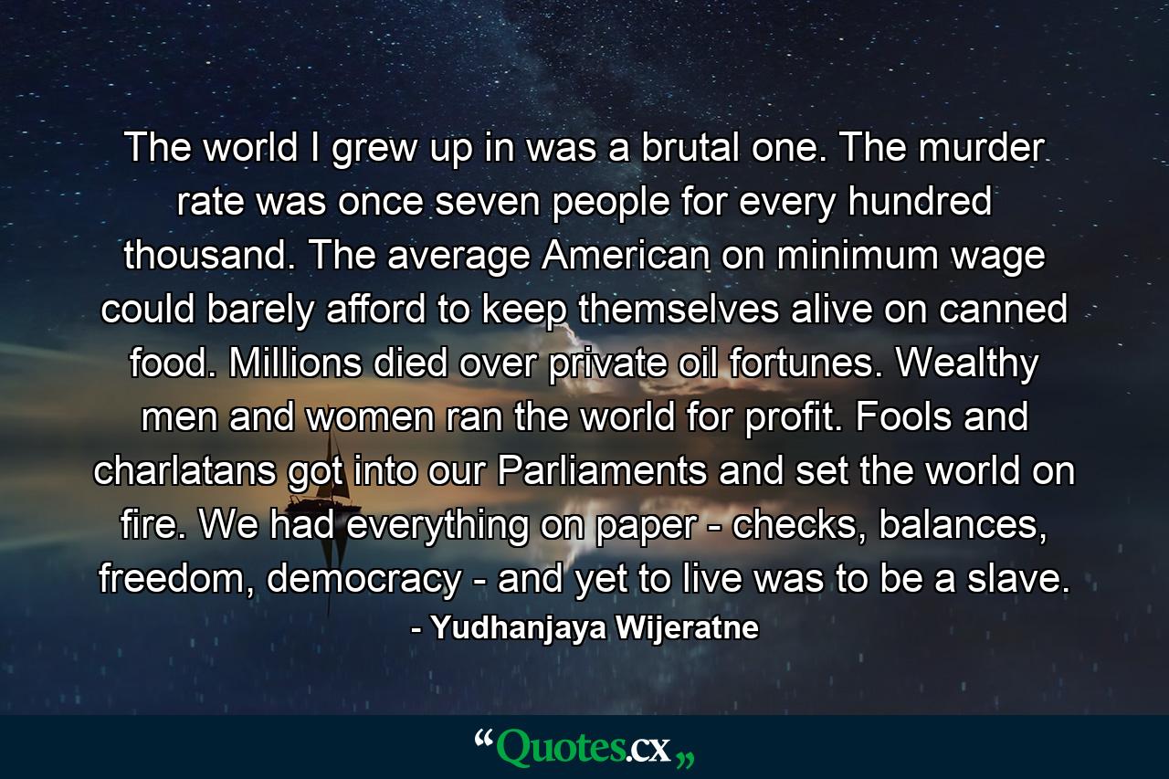 The world I grew up in was a brutal one. The murder rate was once seven people for every hundred thousand. The average American on minimum wage could barely afford to keep themselves alive on canned food. Millions died over private oil fortunes. Wealthy men and women ran the world for profit. Fools and charlatans got into our Parliaments and set the world on fire. We had everything on paper - checks, balances, freedom, democracy - and yet to live was to be a slave. - Quote by Yudhanjaya Wijeratne