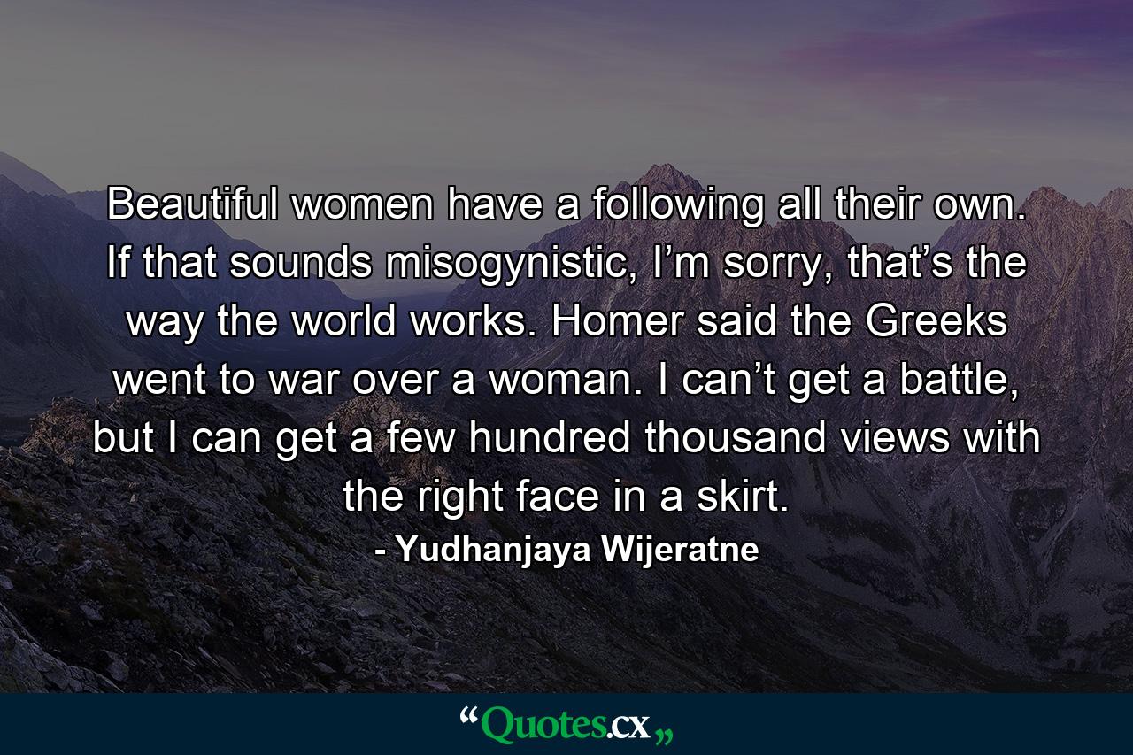 Beautiful women have a following all their own. If that sounds misogynistic, I’m sorry, that’s the way the world works. Homer said the Greeks went to war over a woman. I can’t get a battle, but I can get a few hundred thousand views with the right face in a skirt. - Quote by Yudhanjaya Wijeratne