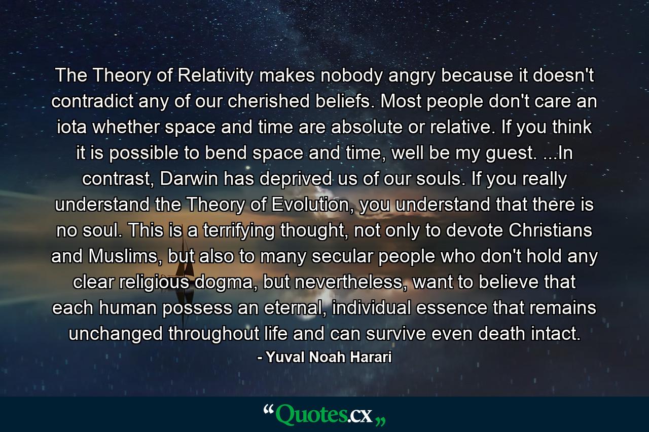 The Theory of Relativity makes nobody angry because it doesn't contradict any of our cherished beliefs. Most people don't care an iota whether space and time are absolute or relative. If you think it is possible to bend space and time, well be my guest. ...In contrast, Darwin has deprived us of our souls. If you really understand the Theory of Evolution, you understand that there is no soul. This is a terrifying thought, not only to devote Christians and Muslims, but also to many secular people who don't hold any clear religious dogma, but nevertheless, want to believe that each human possess an eternal, individual essence that remains unchanged throughout life and can survive even death intact. - Quote by Yuval Noah Harari