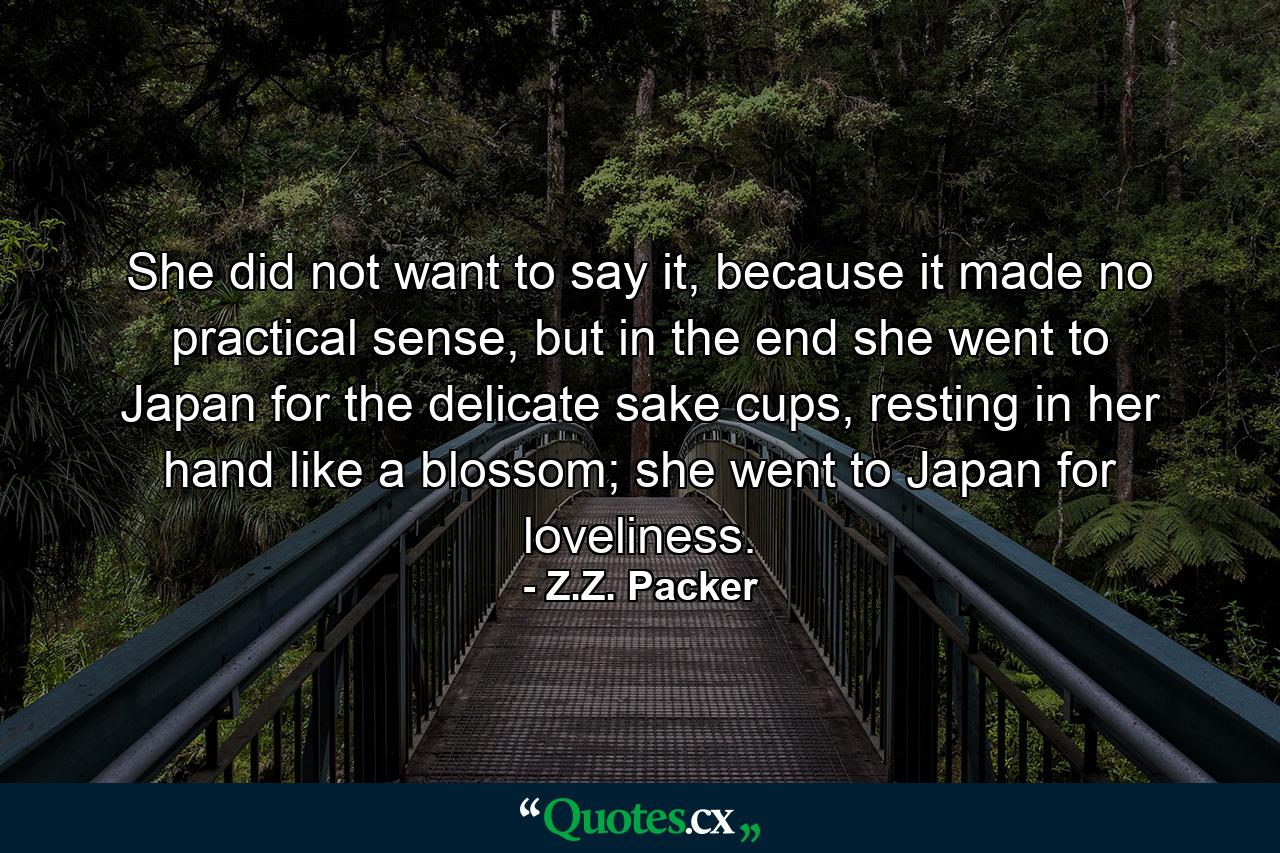 She did not want to say it, because it made no practical sense, but in the end she went to Japan for the delicate sake cups, resting in her hand like a blossom; she went to Japan for loveliness. - Quote by Z.Z. Packer