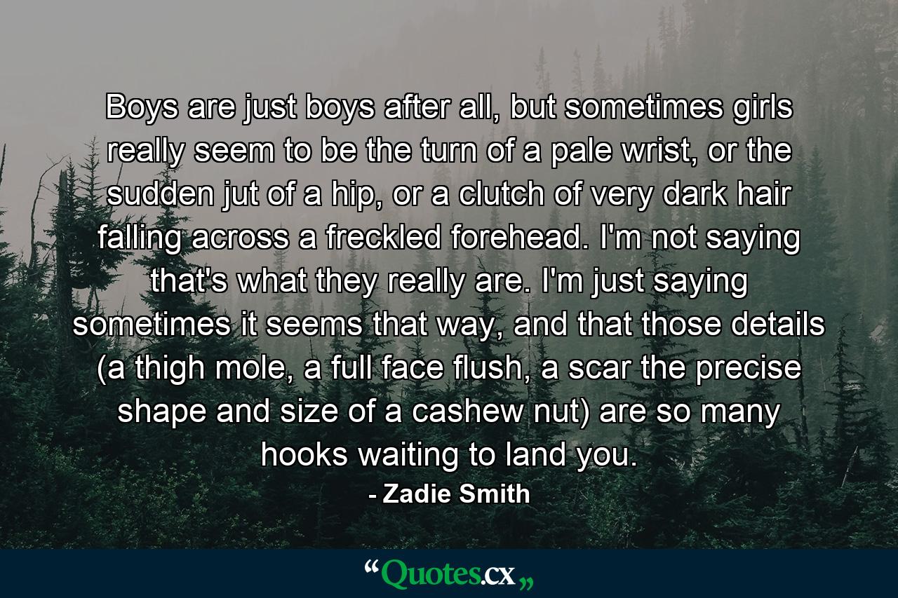 Boys are just boys after all, but sometimes girls really seem to be the turn of a pale wrist, or the sudden jut of a hip, or a clutch of very dark hair falling across a freckled forehead. I'm not saying that's what they really are. I'm just saying sometimes it seems that way, and that those details (a thigh mole, a full face flush, a scar the precise shape and size of a cashew nut) are so many hooks waiting to land you. - Quote by Zadie Smith