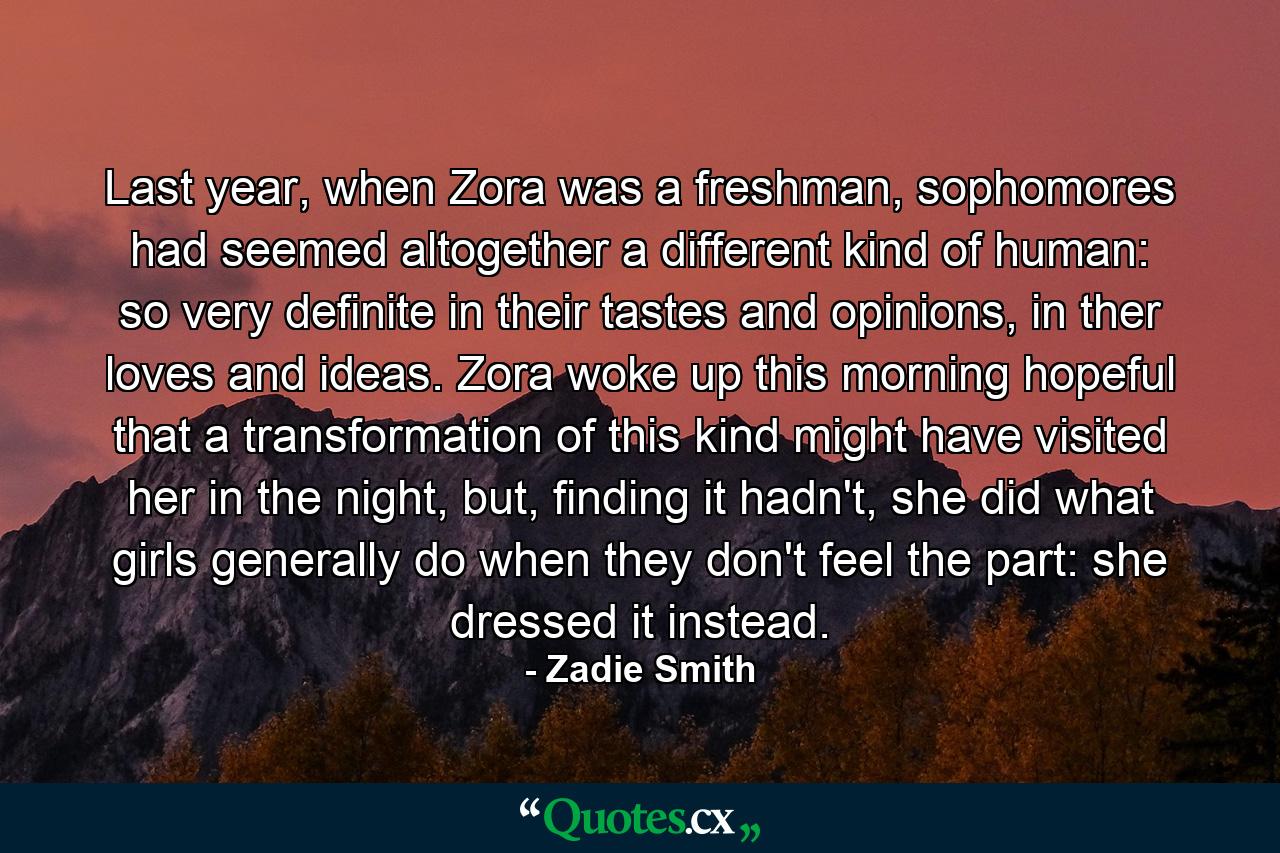 Last year, when Zora was a freshman, sophomores had seemed altogether a different kind of human: so very definite in their tastes and opinions, in ther loves and ideas. Zora woke up this morning hopeful that a transformation of this kind might have visited her in the night, but, finding it hadn't, she did what girls generally do when they don't feel the part: she dressed it instead. - Quote by Zadie Smith