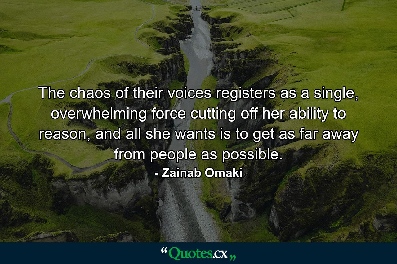 The chaos of their voices registers as a single, overwhelming force cutting off her ability to reason, and all she wants is to get as far away from people as possible. - Quote by Zainab Omaki