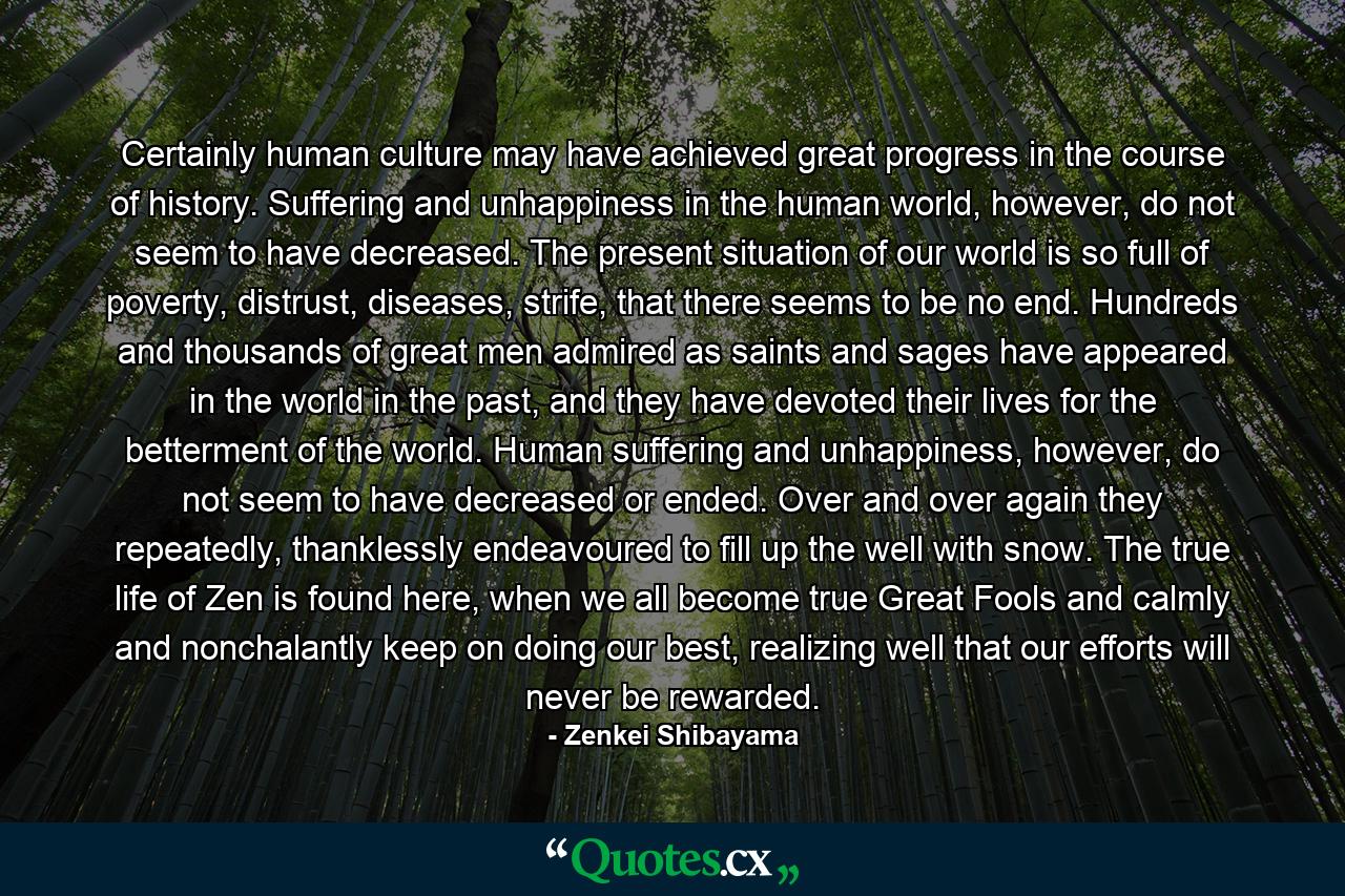 Certainly human culture may have achieved great progress in the course of history. Suffering and unhappiness in the human world, however, do not seem to have decreased. The present situation of our world is so full of poverty, distrust, diseases, strife, that there seems to be no end. Hundreds and thousands of great men admired as saints and sages have appeared in the world in the past, and they have devoted their lives for the betterment of the world. Human suffering and unhappiness, however, do not seem to have decreased or ended. Over and over again they repeatedly, thanklessly endeavoured to fill up the well with snow. The true life of Zen is found here, when we all become true Great Fools and calmly and nonchalantly keep on doing our best, realizing well that our efforts will never be rewarded. - Quote by Zenkei Shibayama