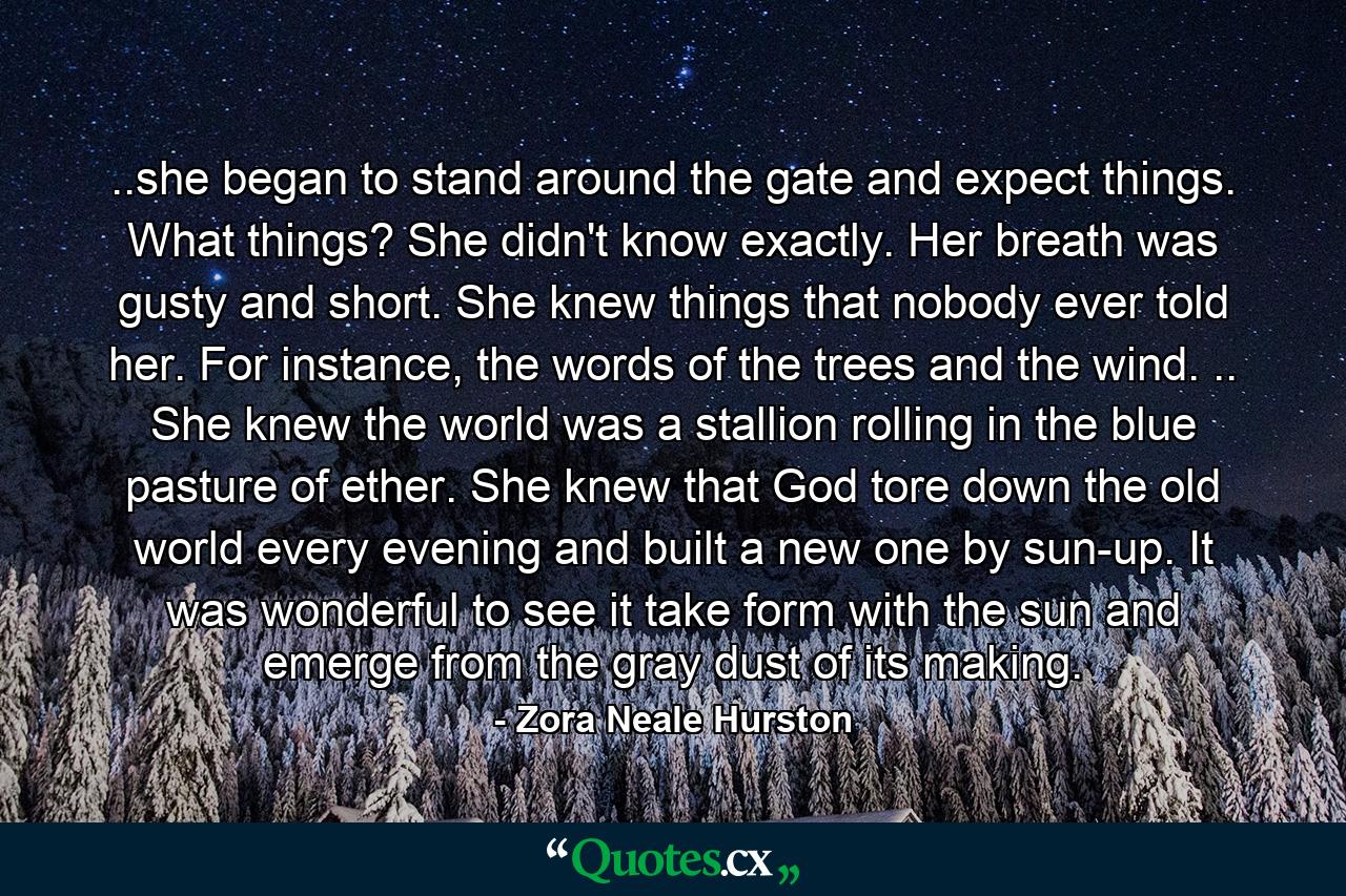 ..she began to stand around the gate and expect things. What things? She didn't know exactly. Her breath was gusty and short. She knew things that nobody ever told her. For instance, the words of the trees and the wind. .. She knew the world was a stallion rolling in the blue pasture of ether. She knew that God tore down the old world every evening and built a new one by sun-up. It was wonderful to see it take form with the sun and emerge from the gray dust of its making. - Quote by Zora Neale Hurston