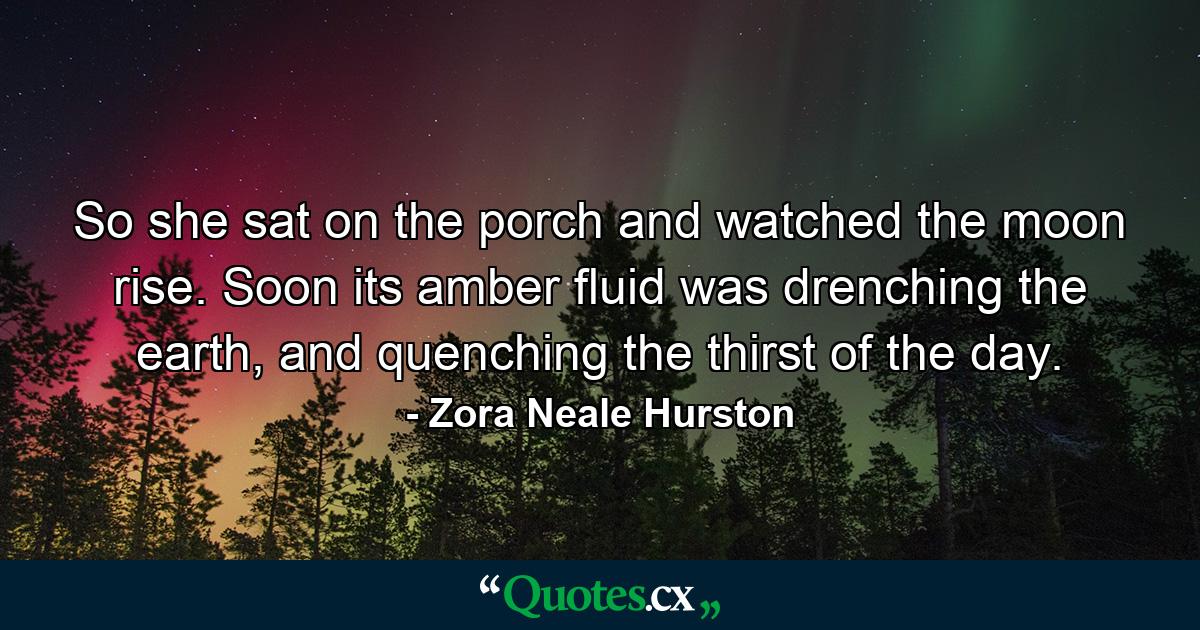 So she sat on the porch and watched the moon rise. Soon its amber fluid was drenching the earth, and quenching the thirst of the day. - Quote by Zora Neale Hurston