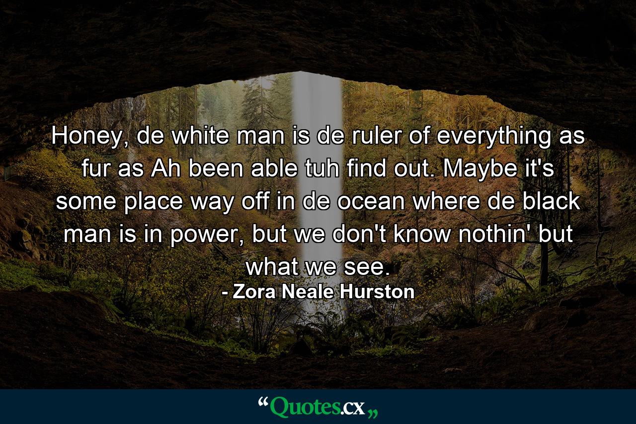 Honey, de white man is de ruler of everything as fur as Ah been able tuh find out. Maybe it's some place way off in de ocean where de black man is in power, but we don't know nothin' but what we see. - Quote by Zora Neale Hurston