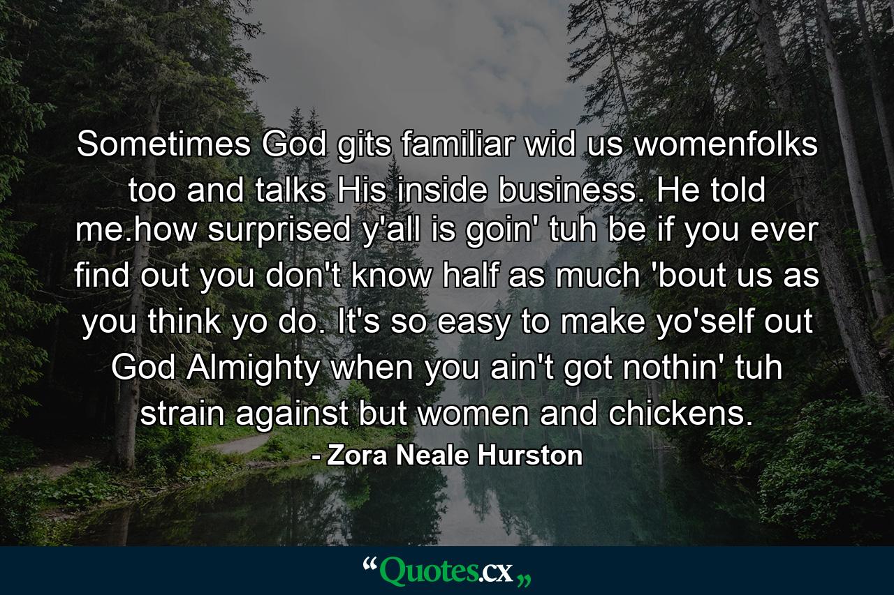 Sometimes God gits familiar wid us womenfolks too and talks His inside business. He told me.how surprised y'all is goin' tuh be if you ever find out you don't know half as much 'bout us as you think yo do. It's so easy to make yo'self out God Almighty when you ain't got nothin' tuh strain against but women and chickens. - Quote by Zora Neale Hurston