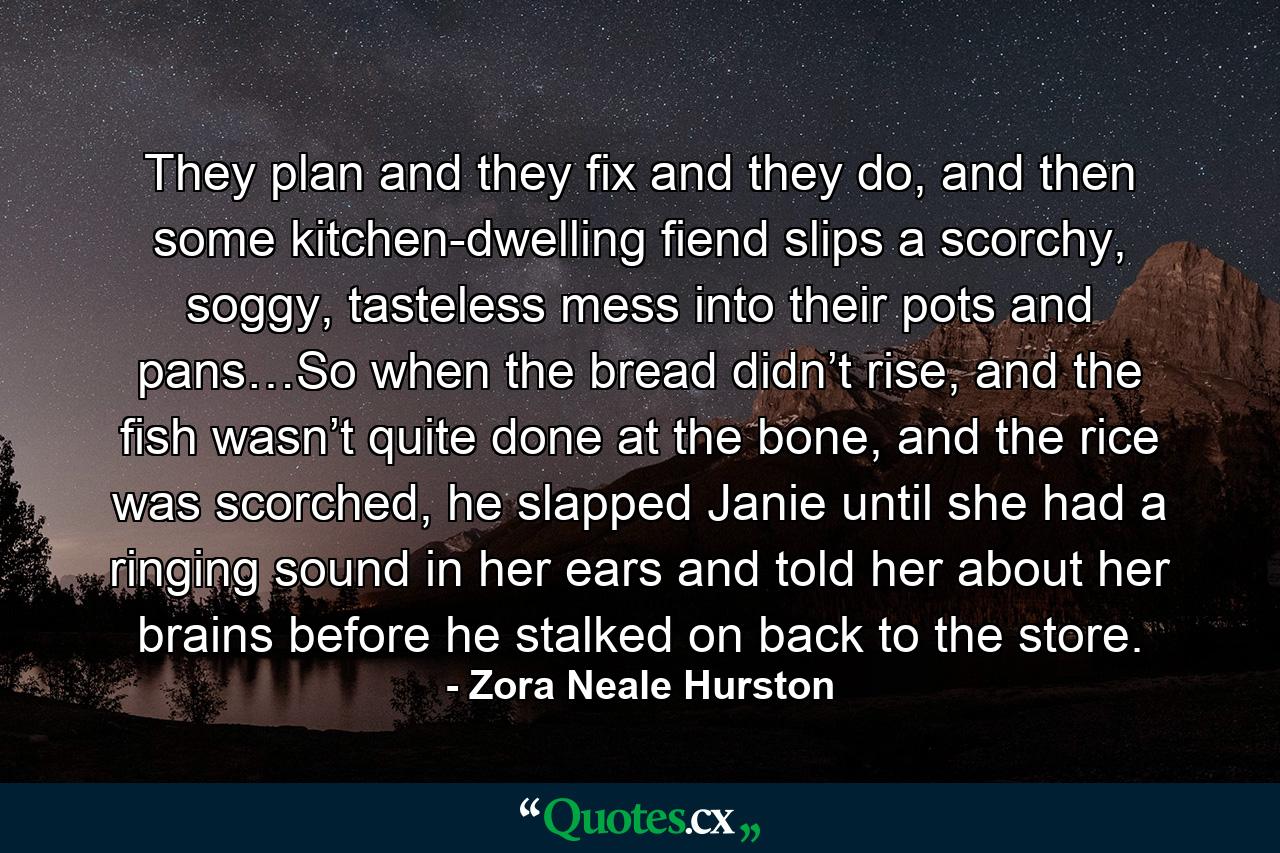 They plan and they fix and they do, and then some kitchen-dwelling fiend slips a scorchy, soggy, tasteless mess into their pots and pans…So when the bread didn’t rise, and the fish wasn’t quite done at the bone, and the rice was scorched, he slapped Janie until she had a ringing sound in her ears and told her about her brains before he stalked on back to the store. - Quote by Zora Neale Hurston