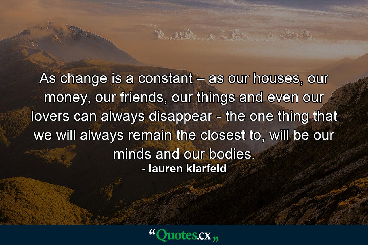 As change is a constant – as our houses, our money, our friends, our things and even our lovers can always disappear - the one thing that we will always remain the closest to, will be our minds and our bodies. - Quote by lauren klarfeld