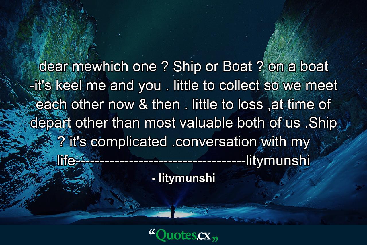 dear mewhich one ? Ship or Boat ? on a boat -it's keel me and you . little to collect so we meet each other now & then . little to loss ,at time of depart other than most valuable both of us .Ship ? it's complicated .conversation with my life-----------------------------------litymunshi - Quote by litymunshi