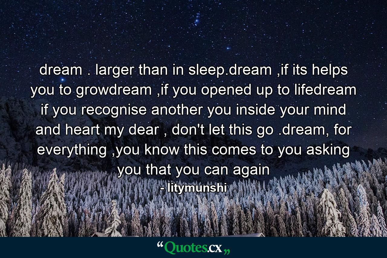 dream . larger than in sleep.dream ,if its helps you to growdream ,if you opened up to lifedream if you recognise another you inside your mind and heart my dear , don't let this go .dream, for everything ,you know this comes to you asking you that you can again - Quote by litymunshi