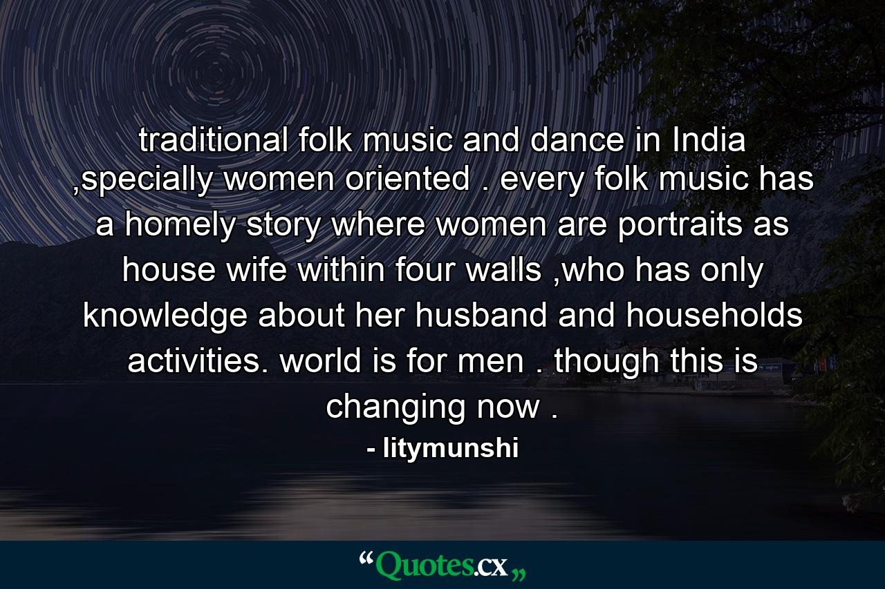 traditional folk music and dance in India ,specially women oriented . every folk music has a homely story where women are portraits as house wife within four walls ,who has only knowledge about her husband and households activities. world is for men . though this is changing now . - Quote by litymunshi