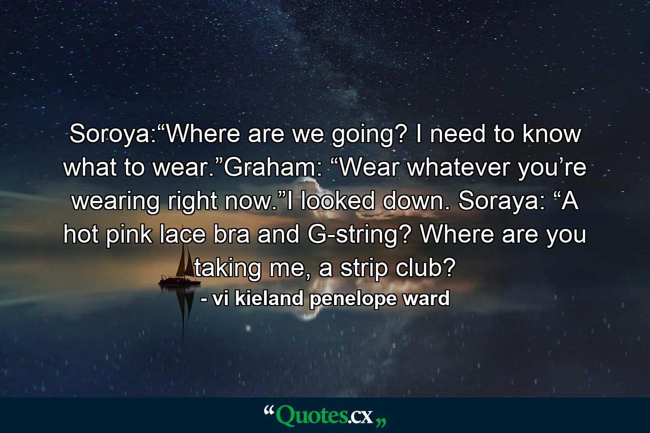 Soroya:“Where are we going? I need to know what to wear.”Graham: “Wear whatever you’re wearing right now.”I looked down. Soraya: “A hot pink lace bra and G-string? Where are you taking me, a strip club? - Quote by vi kieland penelope ward