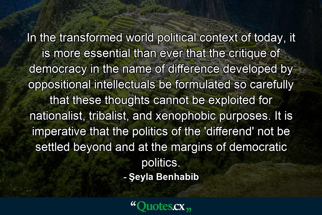 In the transformed world political context of today, it is more essential than ever that the critique of democracy in the name of difference developed by oppositional intellectuals be formulated so carefully that these thoughts cannot be exploited for nationalist, tribalist, and xenophobic purposes. It is imperative that the politics of the 'differend' not be settled beyond and at the margins of democratic politics. - Quote by Şeyla Benhabib