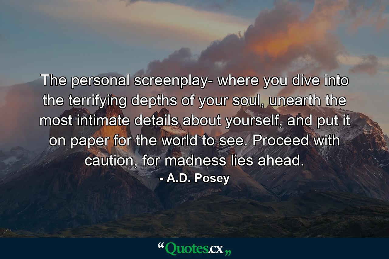 The personal screenplay- where you dive into the terrifying depths of your soul, unearth the most intimate details about yourself, and put it on paper for the world to see. Proceed with caution, for madness lies ahead. - Quote by A.D. Posey