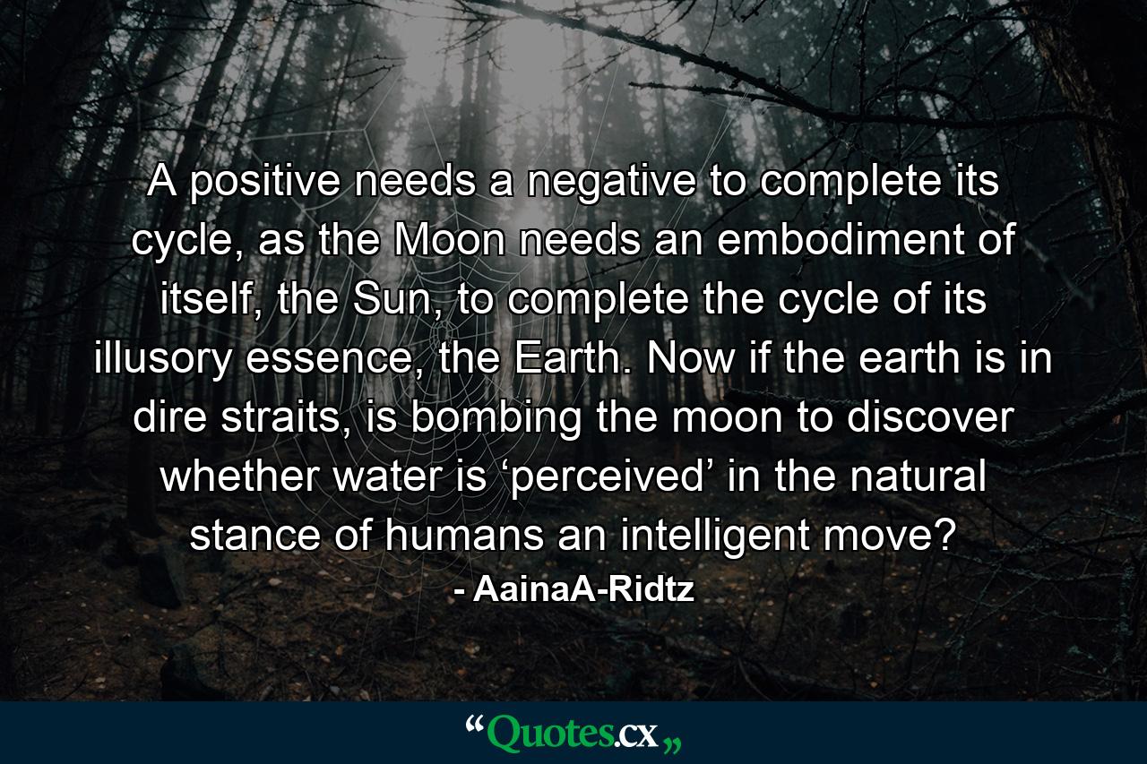 A positive needs a negative to complete its cycle, as the Moon needs an embodiment of itself, the Sun, to complete the cycle of its illusory essence, the Earth. Now if the earth is in dire straits, is bombing the moon to discover whether water is ‘perceived’ in the natural stance of humans an intelligent move? - Quote by AainaA-Ridtz