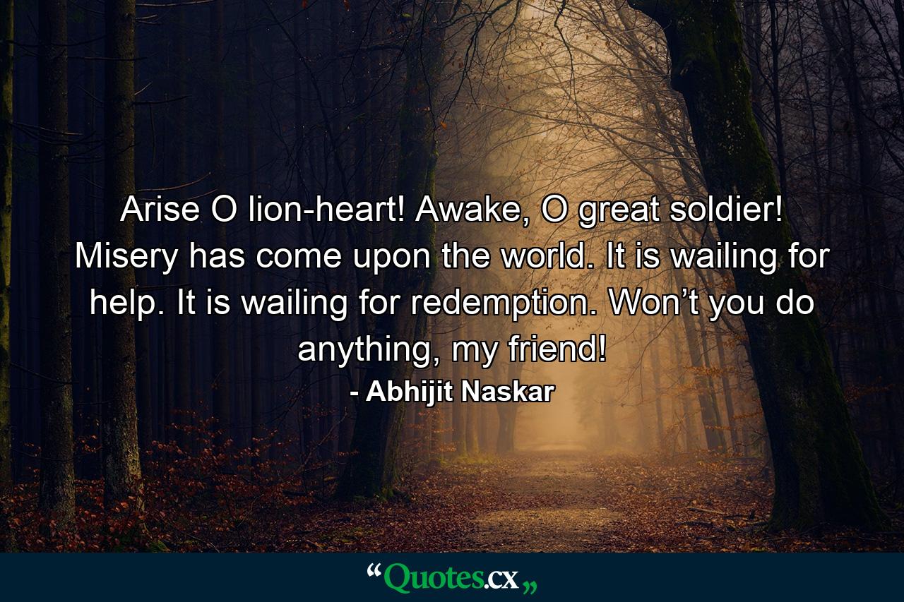 Arise O lion-heart! Awake, O great soldier! Misery has come upon the world. It is wailing for help. It is wailing for redemption. Won’t you do anything, my friend! - Quote by Abhijit Naskar