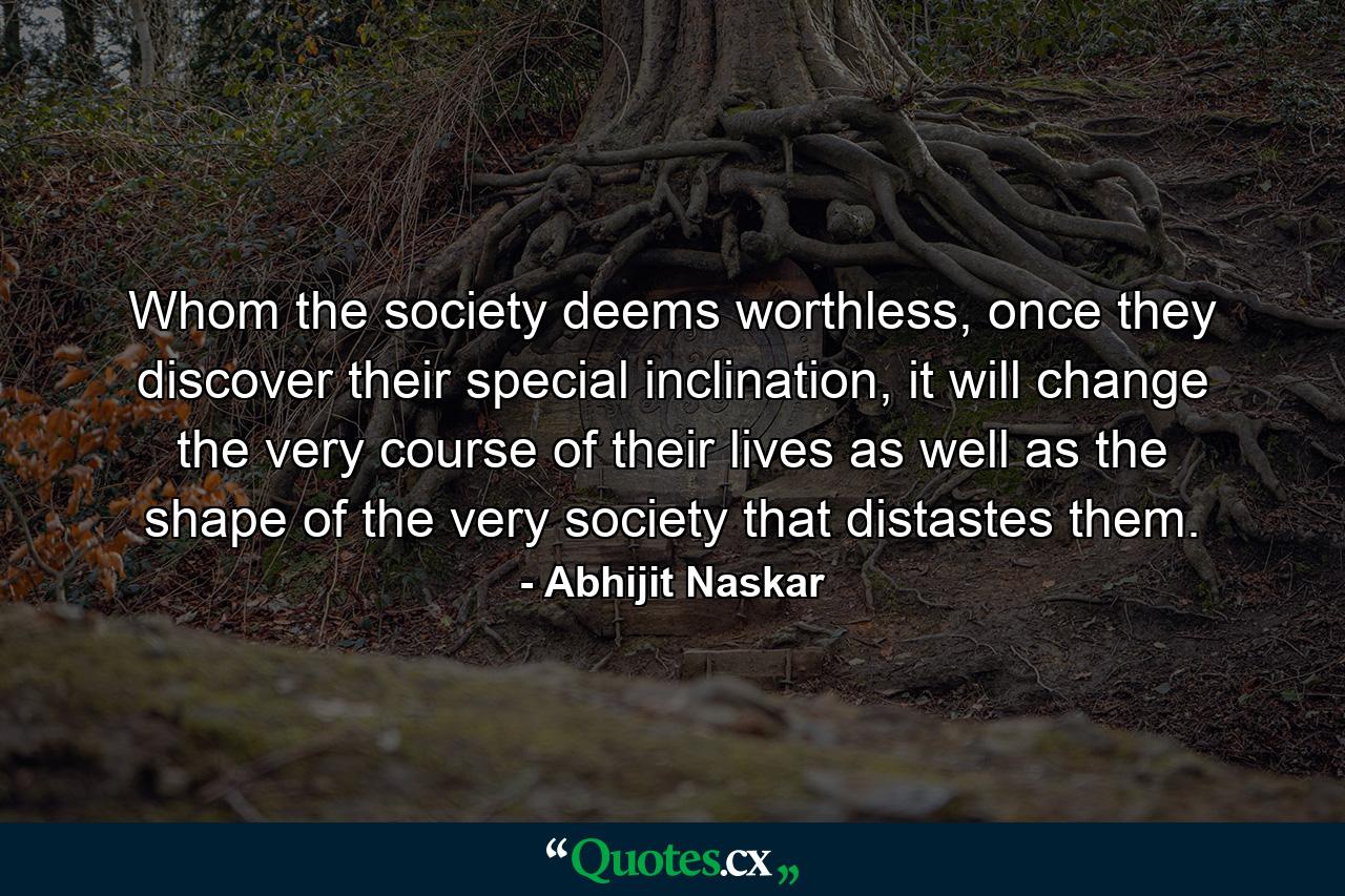 Whom the society deems worthless, once they discover their special inclination, it will change the very course of their lives as well as the shape of the very society that distastes them. - Quote by Abhijit Naskar