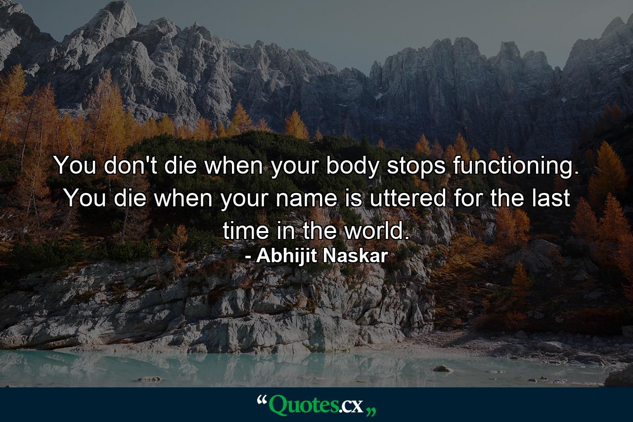 You don't die when your body stops functioning. You die when your name is uttered for the last time in the world. - Quote by Abhijit Naskar