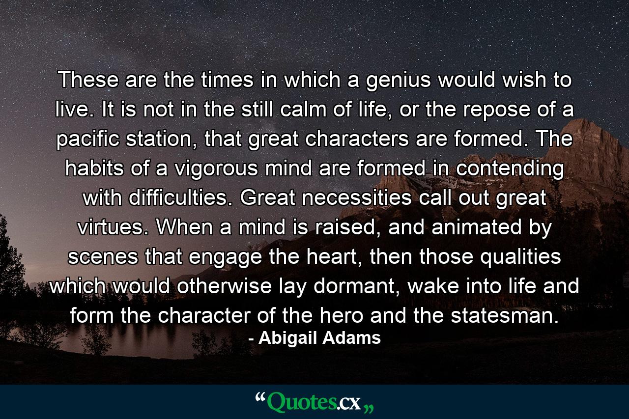 These are the times in which a genius would wish to live. It is not in the still calm of life, or the repose of a pacific station, that great characters are formed. The habits of a vigorous mind are formed in contending with difficulties. Great necessities call out great virtues. When a mind is raised, and animated by scenes that engage the heart, then those qualities which would otherwise lay dormant, wake into life and form the character of the hero and the statesman. - Quote by Abigail Adams