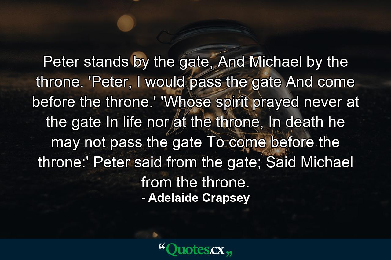 Peter stands by the gate, And Michael by the throne. 'Peter, I would pass the gate And come before the throne.' 'Whose spirit prayed never at the gate In life nor at the throne, In death he may not pass the gate To come before the throne:' Peter said from the gate; Said Michael from the throne. - Quote by Adelaide Crapsey