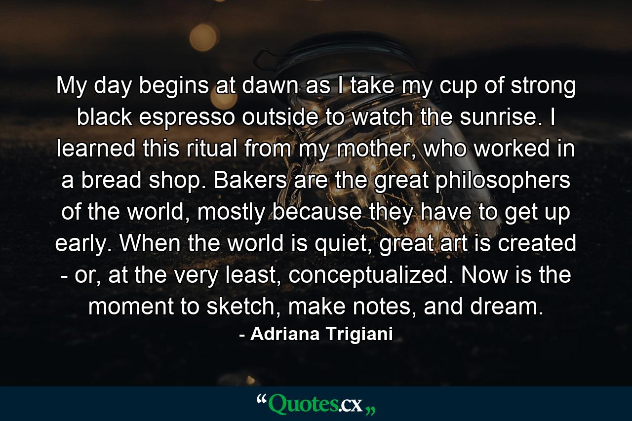 My day begins at dawn as I take my cup of strong black espresso outside to watch the sunrise. I learned this ritual from my mother, who worked in a bread shop. Bakers are the great philosophers of the world, mostly because they have to get up early. When the world is quiet, great art is created - or, at the very least, conceptualized. Now is the moment to sketch, make notes, and dream. - Quote by Adriana Trigiani