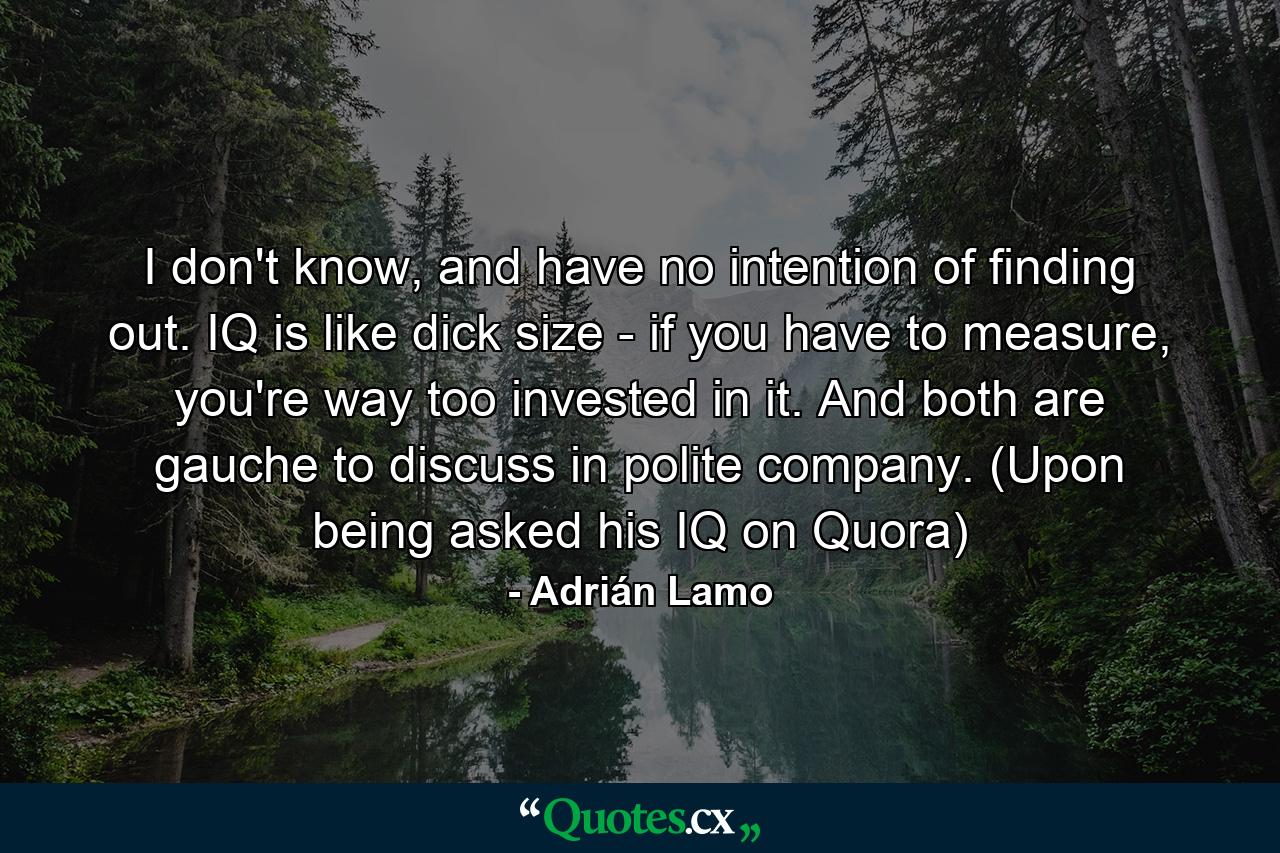 I don't know, and have no intention of finding out. IQ is like dick size - if you have to measure, you're way too invested in it. And both are gauche to discuss in polite company. (Upon being asked his IQ on Quora) - Quote by Adrián Lamo