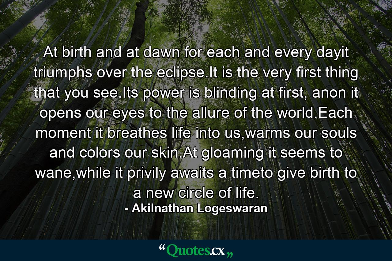 At birth and at dawn for each and every dayit triumphs over the eclipse.It is the very first thing that you see.Its power is blinding at first, anon it opens our eyes to the allure of the world.Each moment it breathes life into us,warms our souls and colors our skin.At gloaming it seems to wane,while it privily awaits a timeto give birth to a new circle of life. - Quote by Akilnathan Logeswaran