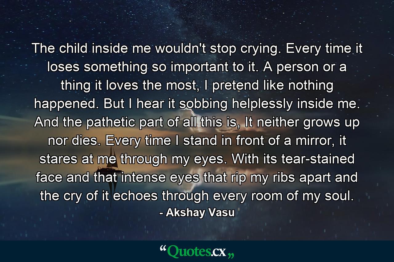 The child inside me wouldn't stop crying. Every time it loses something so important to it. A person or a thing it loves the most, I pretend like nothing happened. But I hear it sobbing helplessly inside me. And the pathetic part of all this is, It neither grows up nor dies. Every time I stand in front of a mirror, it stares at me through my eyes. With its tear-stained face and that intense eyes that rip my ribs apart and the cry of it echoes through every room of my soul. - Quote by Akshay Vasu