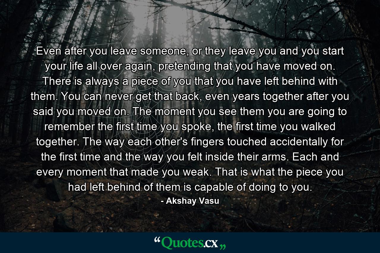 Even after you leave someone, or they leave you and you start your life all over again, pretending that you have moved on. There is always a piece of you that you have left behind with them. You can never get that back, even years together after you said you moved on. The moment you see them you are going to remember the first time you spoke, the first time you walked together. The way each other's fingers touched accidentally for the first time and the way you felt inside their arms. Each and every moment that made you weak. That is what the piece you had left behind of them is capable of doing to you. - Quote by Akshay Vasu