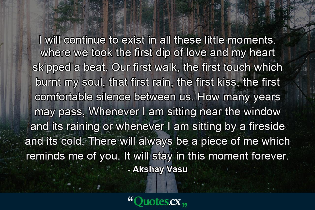 I will continue to exist in all these little moments. where we took the first dip of love and my heart skipped a beat. Our first walk, the first touch which burnt my soul, that first rain, the first kiss, the first comfortable silence between us. How many years may pass, Whenever I am sitting near the window and its raining or whenever I am sitting by a fireside and its cold, There will always be a piece of me which reminds me of you. It will stay in this moment forever. - Quote by Akshay Vasu