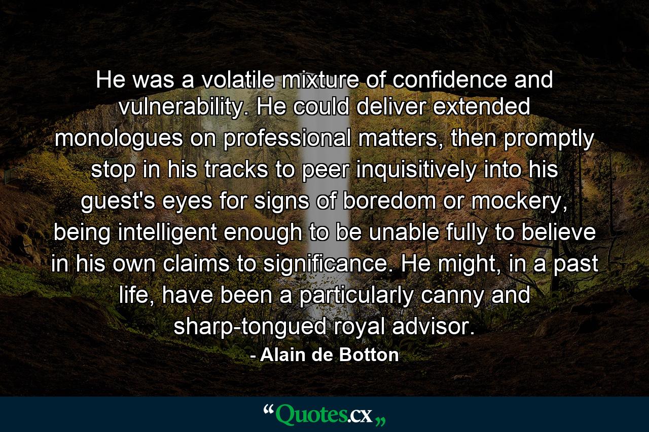 He was a volatile mixture of confidence and vulnerability. He could deliver extended monologues on professional matters, then promptly stop in his tracks to peer inquisitively into his guest's eyes for signs of boredom or mockery, being intelligent enough to be unable fully to believe in his own claims to significance. He might, in a past life, have been a particularly canny and sharp-tongued royal advisor. - Quote by Alain de Botton