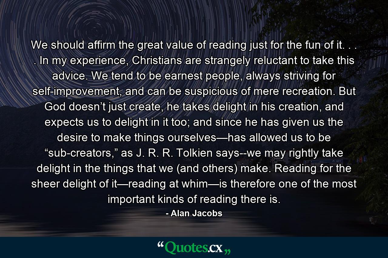 We should affirm the great value of reading just for the fun of it. . . . In my experience, Christians are strangely reluctant to take this advice. We tend to be earnest people, always striving for self-improvement, and can be suspicious of mere recreation. But God doesn’t just create, he takes delight in his creation, and expects us to delight in it too; and since he has given us the desire to make things ourselves—has allowed us to be “sub-creators,” as J. R. R. Tolkien says--we may rightly take delight in the things that we (and others) make. Reading for the sheer delight of it—reading at whim—is therefore one of the most important kinds of reading there is. - Quote by Alan Jacobs