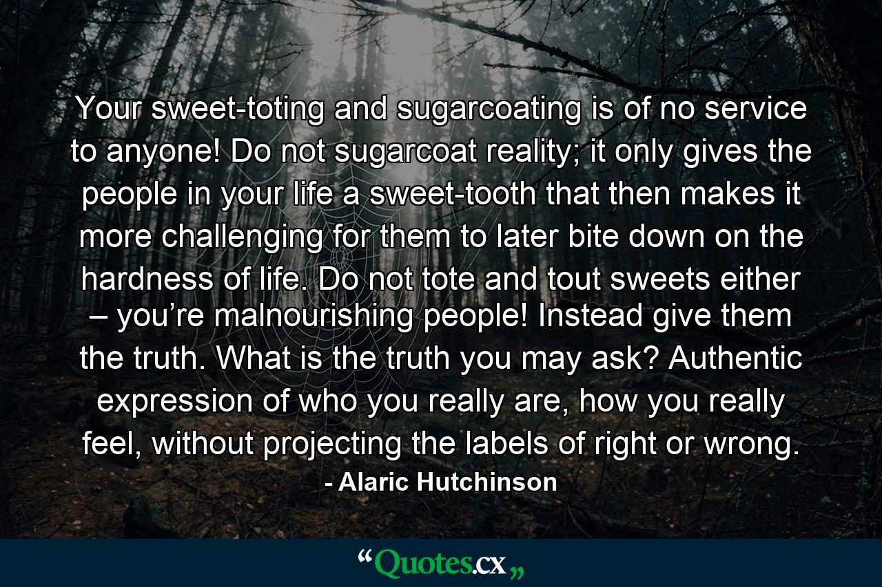 Your sweet-toting and sugarcoating is of no service to anyone! Do not sugarcoat reality; it only gives the people in your life a sweet-tooth that then makes it more challenging for them to later bite down on the hardness of life. Do not tote and tout sweets either – you’re malnourishing people! Instead give them the truth. What is the truth you may ask? Authentic expression of who you really are, how you really feel, without projecting the labels of right or wrong. - Quote by Alaric Hutchinson