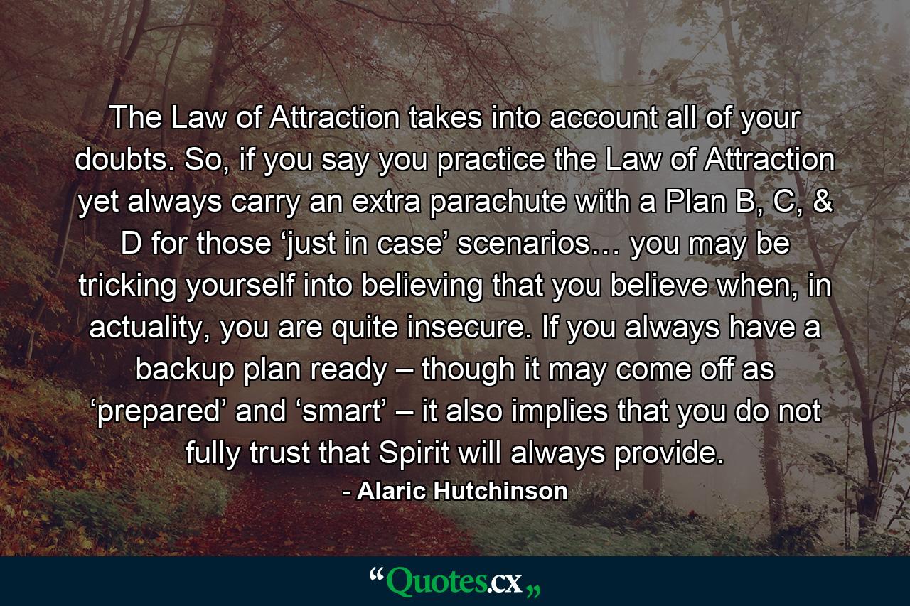 The Law of Attraction takes into account all of your doubts. So, if you say you practice the Law of Attraction yet always carry an extra parachute with a Plan B, C, & D for those ‘just in case’ scenarios… you may be tricking yourself into believing that you believe when, in actuality, you are quite insecure. If you always have a backup plan ready – though it may come off as ‘prepared’ and ‘smart’ – it also implies that you do not fully trust that Spirit will always provide. - Quote by Alaric Hutchinson