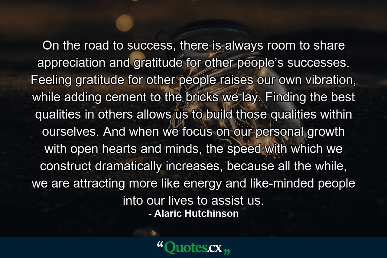 On the road to success, there is always room to share appreciation and gratitude for other people’s successes. Feeling gratitude for other people raises our own vibration, while adding cement to the bricks we lay. Finding the best qualities in others allows us to build those qualities within ourselves. And when we focus on our personal growth with open hearts and minds, the speed with which we construct dramatically increases, because all the while, we are attracting more like energy and like-minded people into our lives to assist us. - Quote by Alaric Hutchinson