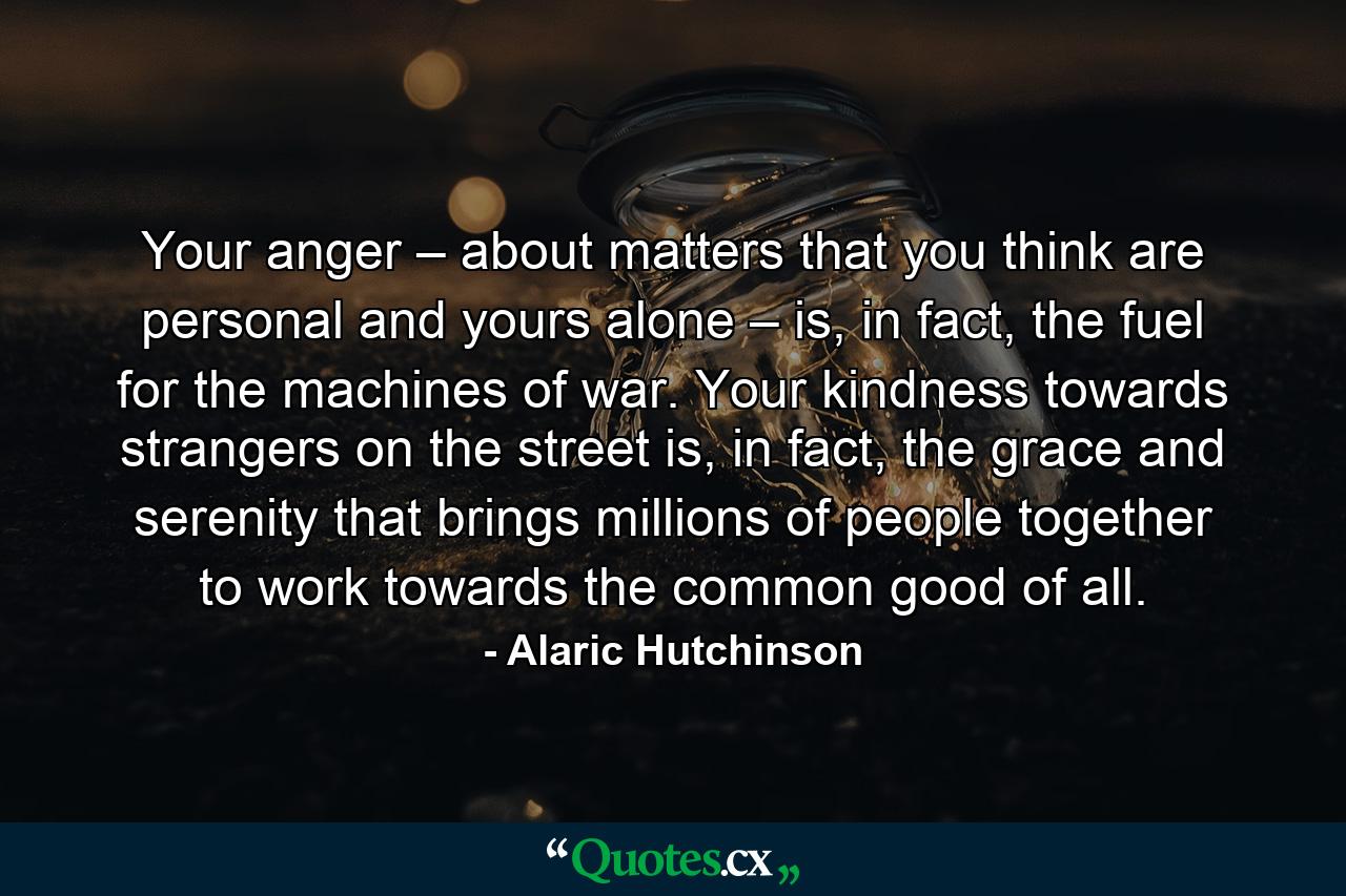 Your anger – about matters that you think are personal and yours alone – is, in fact, the fuel for the machines of war. Your kindness towards strangers on the street is, in fact, the grace and serenity that brings millions of people together to work towards the common good of all. - Quote by Alaric Hutchinson