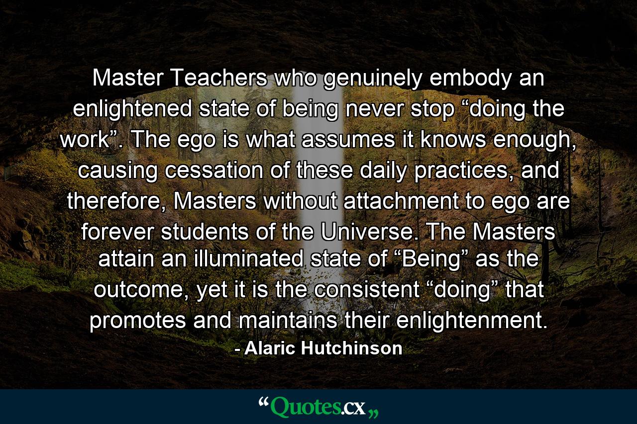 Master Teachers who genuinely embody an enlightened state of being never stop “doing the work”. The ego is what assumes it knows enough, causing cessation of these daily practices, and therefore, Masters without attachment to ego are forever students of the Universe. The Masters attain an illuminated state of “Being” as the outcome, yet it is the consistent “doing” that promotes and maintains their enlightenment. - Quote by Alaric Hutchinson