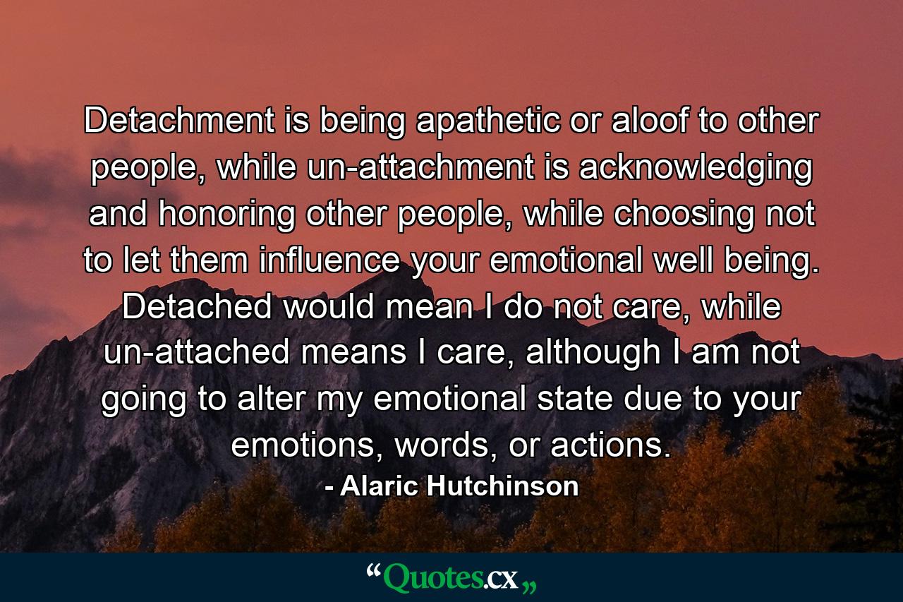 Detachment is being apathetic or aloof to other people, while un-attachment is acknowledging and honoring other people, while choosing not to let them influence your emotional well being. Detached would mean I do not care, while un-attached means I care, although I am not going to alter my emotional state due to your emotions, words, or actions. - Quote by Alaric Hutchinson