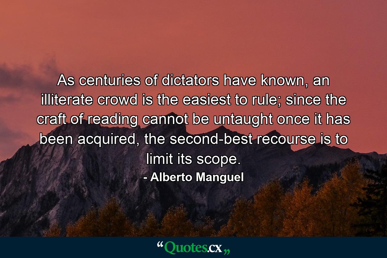 As centuries of dictators have known, an illiterate crowd is the easiest to rule; since the craft of reading cannot be untaught once it has been acquired, the second-best recourse is to limit its scope. - Quote by Alberto Manguel
