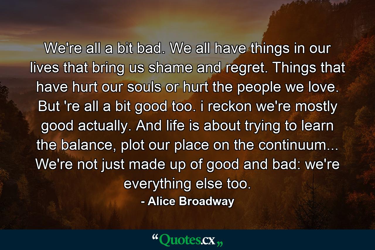 We're all a bit bad. We all have things in our lives that bring us shame and regret. Things that have hurt our souls or hurt the people we love. But 're all a bit good too. i reckon we're mostly good actually. And life is about trying to learn the balance, plot our place on the continuum... We're not just made up of good and bad: we're everything else too. - Quote by Alice Broadway