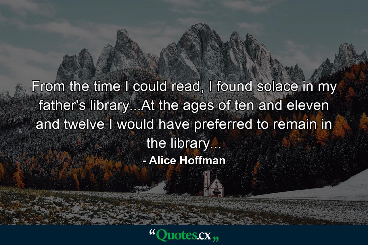 From the time I could read, I found solace in my father's library...At the ages of ten and eleven and twelve I would have preferred to remain in the library... - Quote by Alice Hoffman