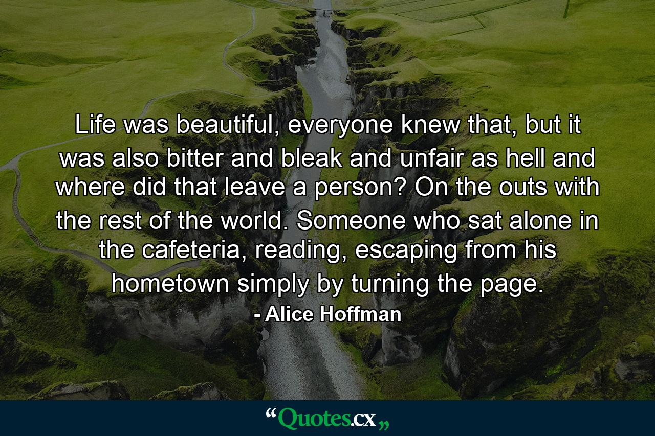 Life was beautiful, everyone knew that, but it was also bitter and bleak and unfair as hell and where did that leave a person? On the outs with the rest of the world. Someone who sat alone in the cafeteria, reading, escaping from his hometown simply by turning the page. - Quote by Alice Hoffman