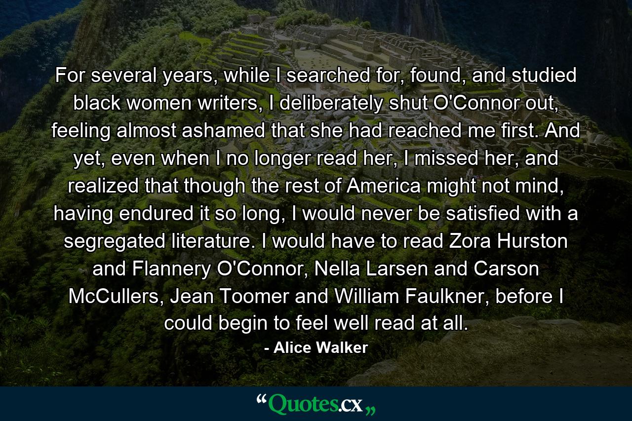 For several years, while I searched for, found, and studied black women writers, I deliberately shut O'Connor out, feeling almost ashamed that she had reached me first. And yet, even when I no longer read her, I missed her, and realized that though the rest of America might not mind, having endured it so long, I would never be satisfied with a segregated literature. I would have to read Zora Hurston and Flannery O'Connor, Nella Larsen and Carson McCullers, Jean Toomer and William Faulkner, before I could begin to feel well read at all. - Quote by Alice Walker