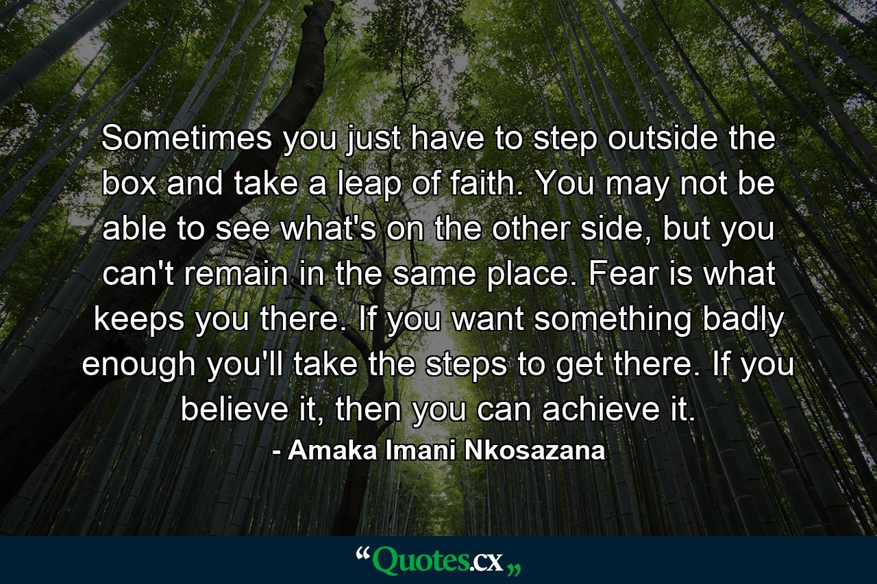 Sometimes you just have to step outside the box and take a leap of faith. You may not be able to see what's on the other side, but you can't remain in the same place. Fear is what keeps you there. If you want something badly enough you'll take the steps to get there. If you believe it, then you can achieve it. - Quote by Amaka Imani Nkosazana