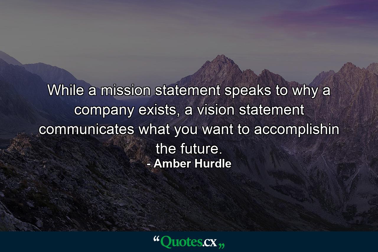 While a mission statement speaks to why a company exists, a vision statement communicates what you want to accomplishin the future. - Quote by Amber Hurdle