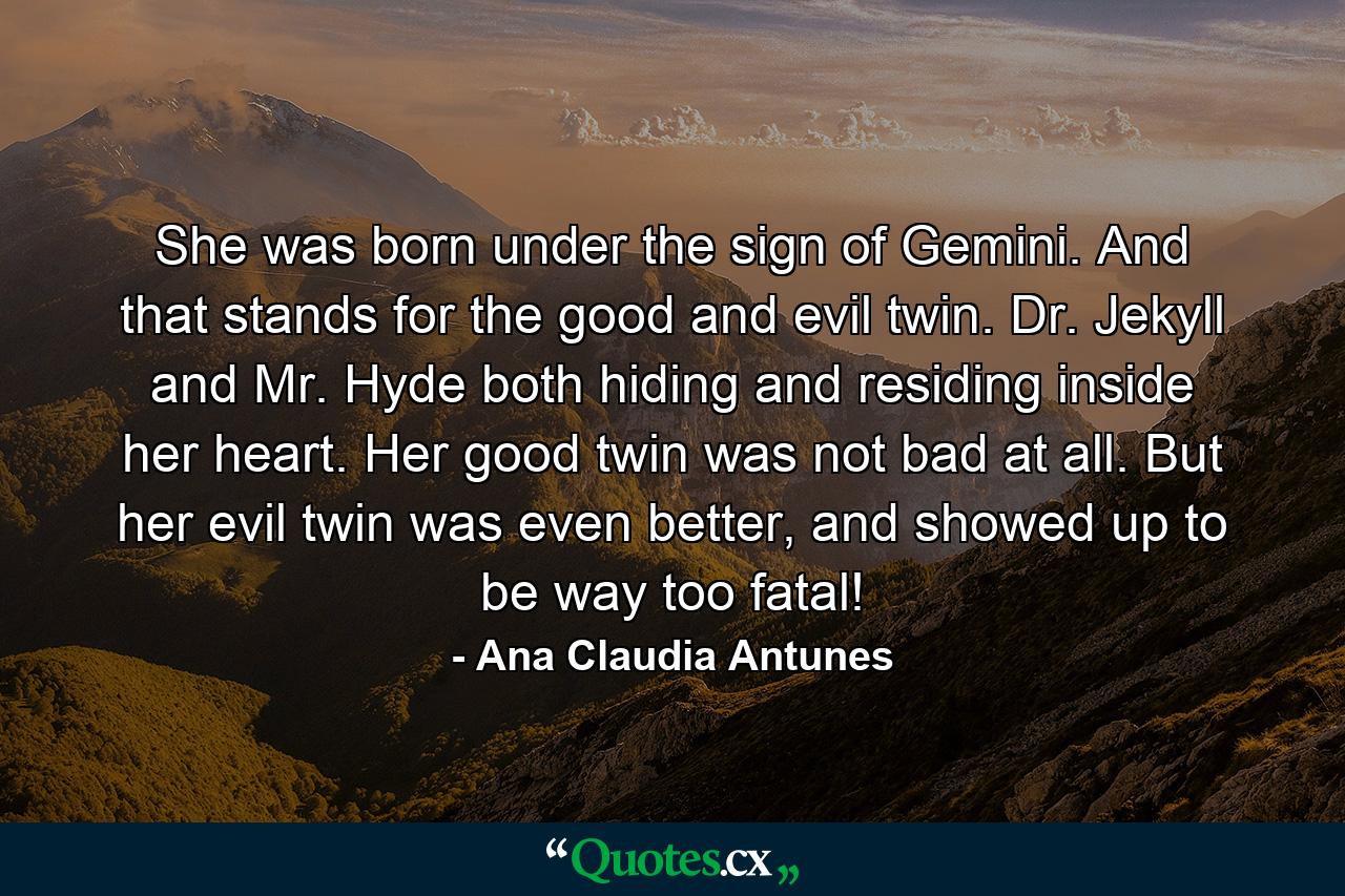 She was born under the sign of Gemini. And that stands for the good and evil twin. Dr. Jekyll and Mr. Hyde both hiding and residing inside her heart. Her good twin was not bad at all. But her evil twin was even better, and showed up to be way too fatal! - Quote by Ana Claudia Antunes